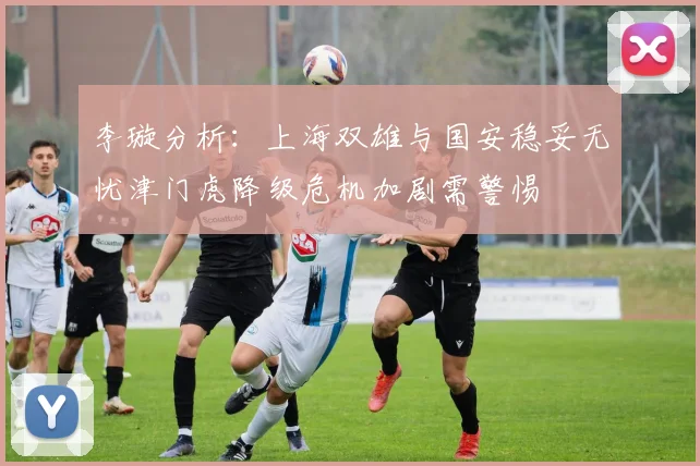 李璇分析：上海双雄与国安稳妥无忧津门虎降级危机加剧需警惕