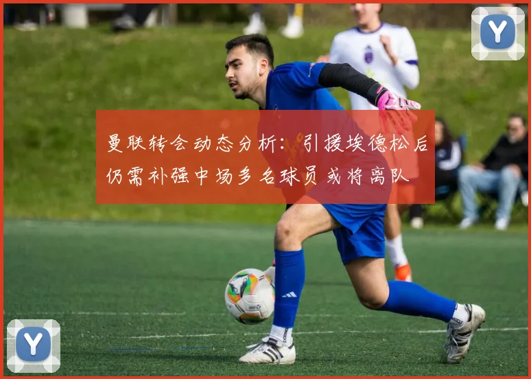 曼联转会动态分析：引援埃德松后仍需补强中场多名球员或将离队