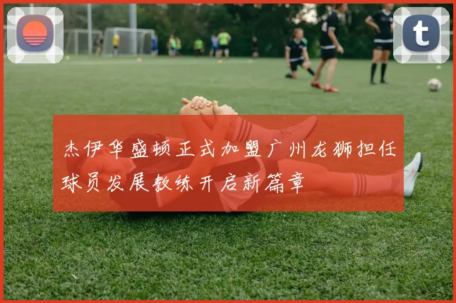 杰伊华盛顿正式加盟广州龙狮担任球员发展教练开启新篇章