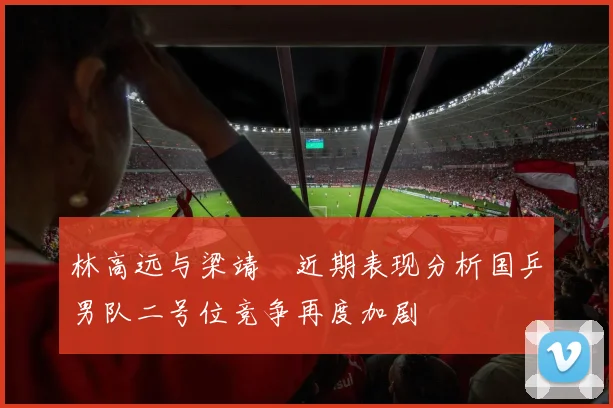 林高远与梁靖崑近期表现分析国乒男队二号位竞争再度加剧