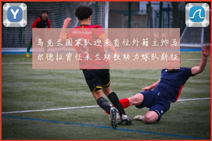 乌克兰国家队迎来首位外籍主帅马尔德拉曾任米兰助教助力球队新征程