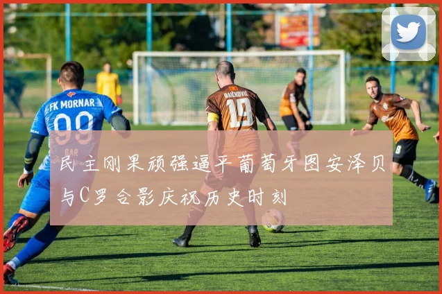 民主刚果顽强逼平葡萄牙图安泽贝与C罗合影庆祝历史时刻