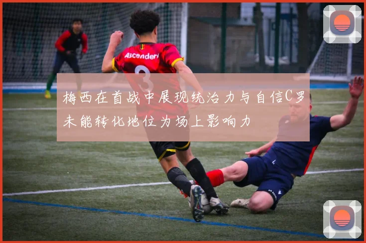 梅西在首战中展现统治力与自信C罗未能转化地位为场上影响力