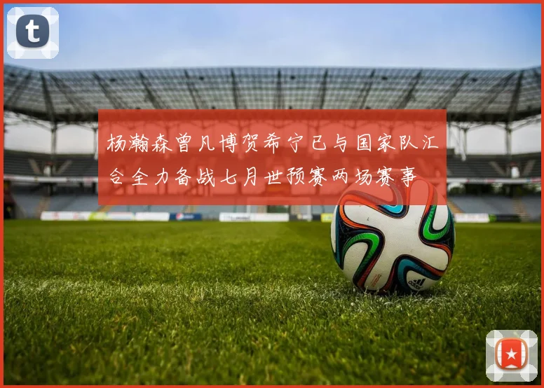 杨瀚森曾凡博贺希宁已与国家队汇合全力备战七月世预赛两场赛事