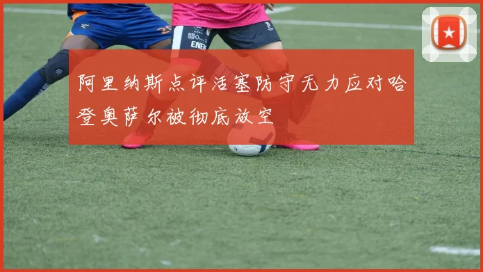 阿里纳斯点评活塞防守无力应对哈登奥萨尔被彻底放空