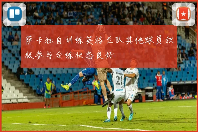 萨卡独自训练英格兰队其他球员积极参与合练状态良好