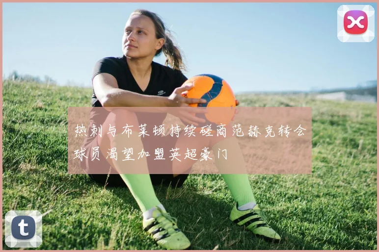 热刺与布莱顿持续磋商范赫克转会球员渴望加盟英超豪门