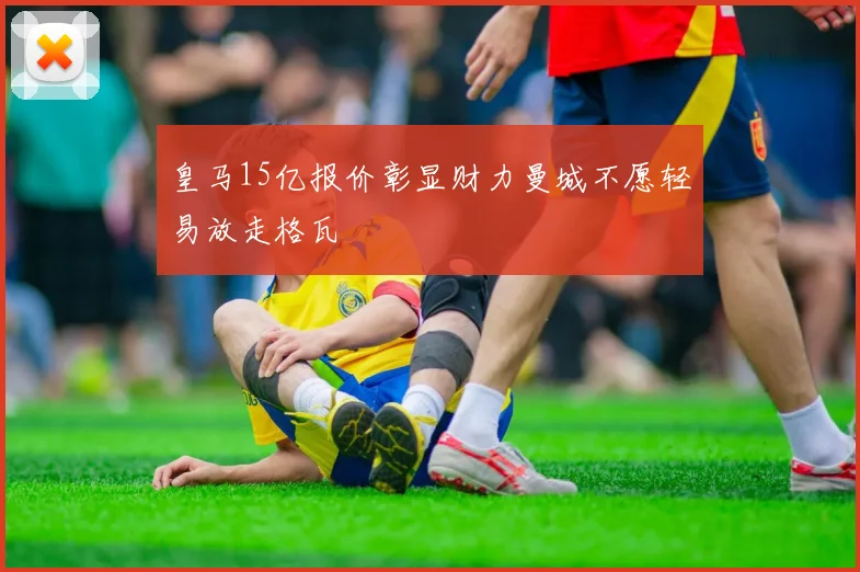 皇马15亿报价彰显财力曼城不愿轻易放走格瓦