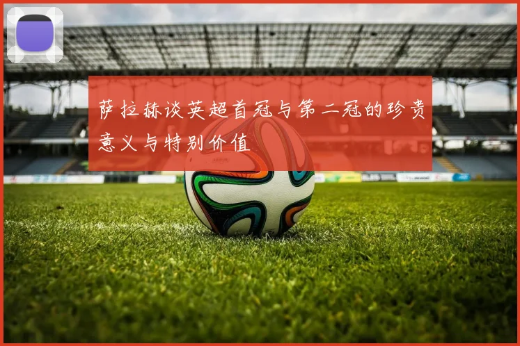 萨拉赫谈英超首冠与第二冠的珍贵意义与特别价值