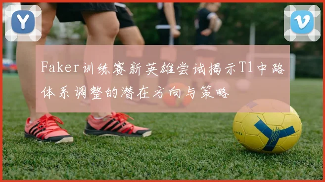 Faker训练赛新英雄尝试揭示T1中路体系调整的潜在方向与策略