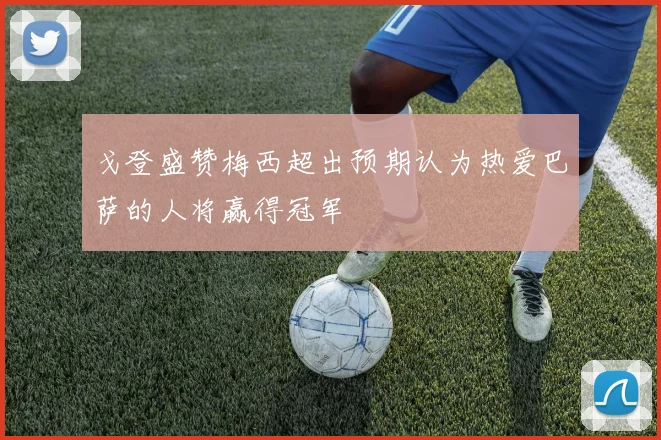 戈登盛赞梅西超出预期认为热爱巴萨的人将赢得冠军