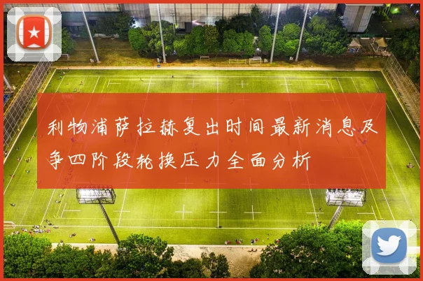 利物浦萨拉赫复出时间最新消息及争四阶段轮换压力全面分析