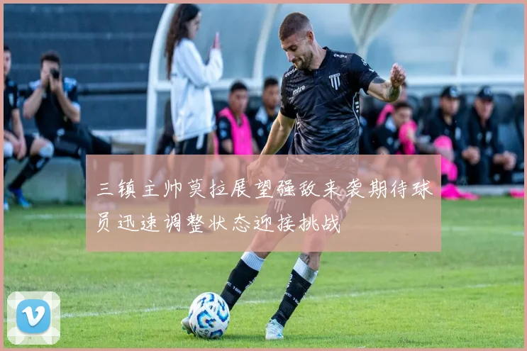三镇主帅莫拉展望强敌来袭期待球员迅速调整状态迎接挑战