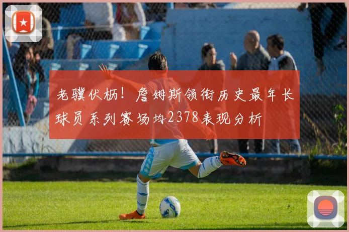 老骥伏枥！詹姆斯领衔历史最年长球员系列赛场均2378表现分析