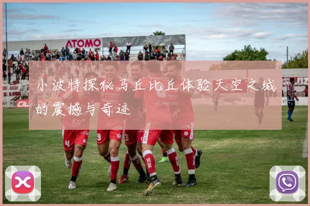 小波特探秘马丘比丘体验天空之城的震撼与奇迹
