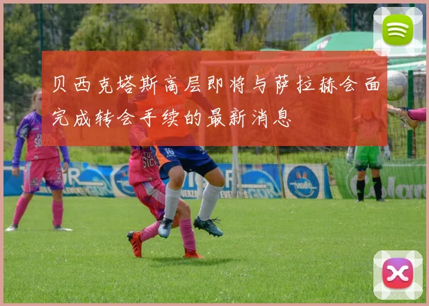 贝西克塔斯高层即将与萨拉赫会面完成转会手续的最新消息