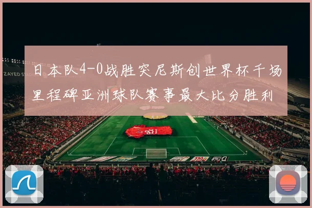 日本队4-0战胜突尼斯创世界杯千场里程碑亚洲球队赛事最大比分胜利