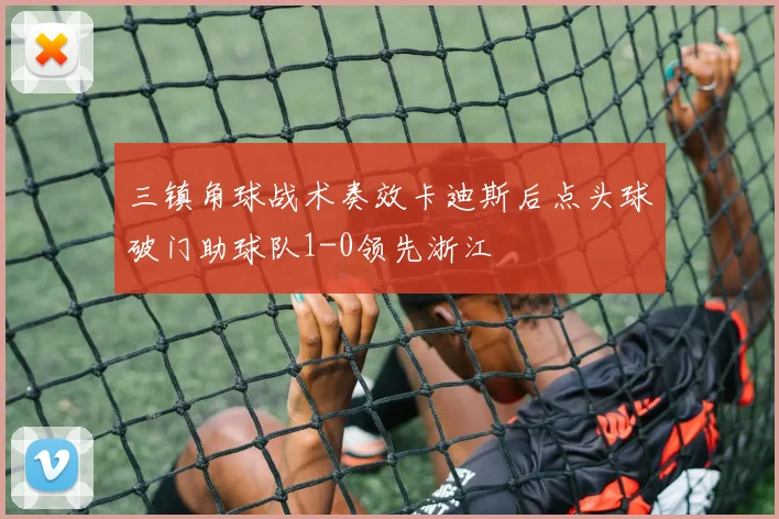 三镇角球战术奏效卡迪斯后点头球破门助球队1-0领先浙江