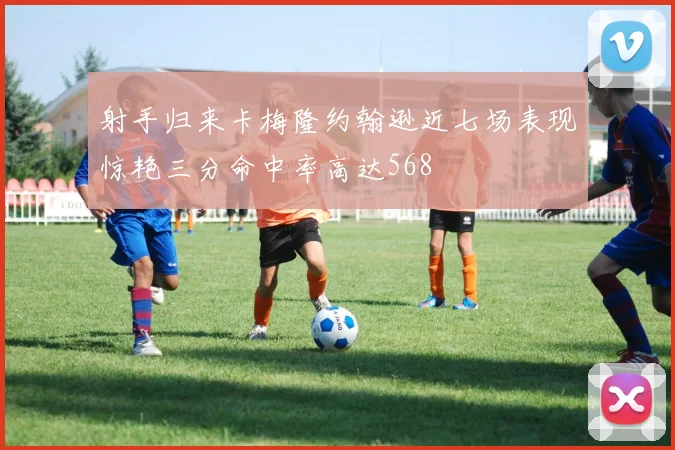 射手归来卡梅隆约翰逊近七场表现惊艳三分命中率高达568
