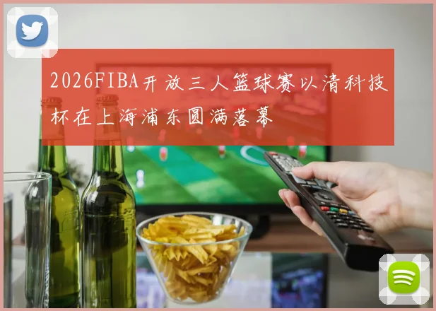 2026FIBA开放三人篮球赛以清科技杯在上海浦东圆满落幕