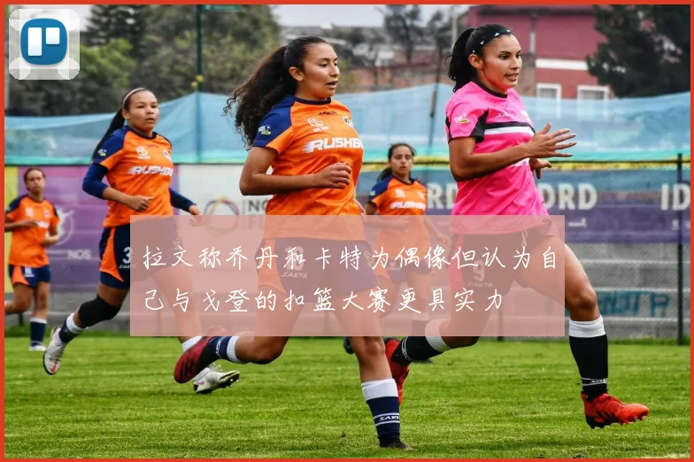 拉文称乔丹和卡特为偶像但认为自己与戈登的扣篮大赛更具实力