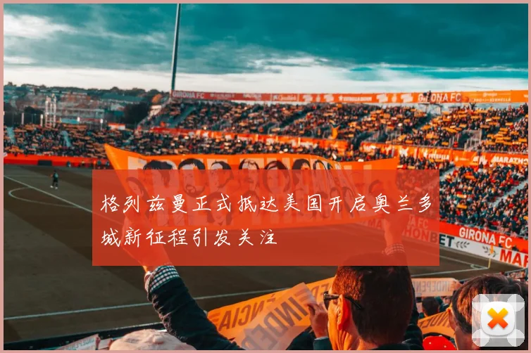 格列兹曼正式抵达美国开启奥兰多城新征程引发关注