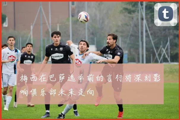 梅西在巴萨选举前的言行将深刻影响俱乐部未来走向